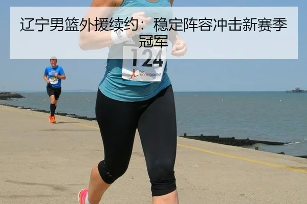 辽宁男篮外援续约：稳定阵容冲击新赛季冠军